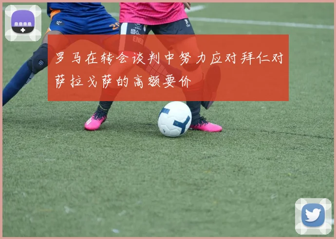 罗马在转会谈判中努力应对拜仁对萨拉戈萨的高额要价