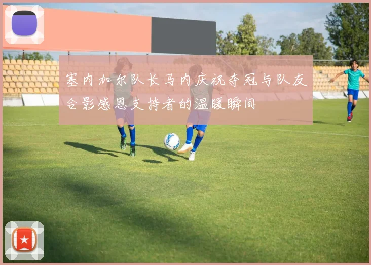 塞内加尔队长马内庆祝夺冠与队友合影感恩支持者的温暖瞬间