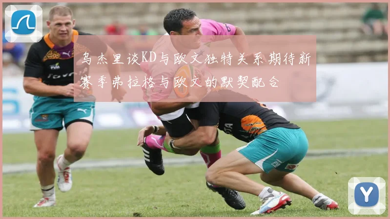 乌杰里谈KD与欧文独特关系期待新赛季弗拉格与欧文的默契配合