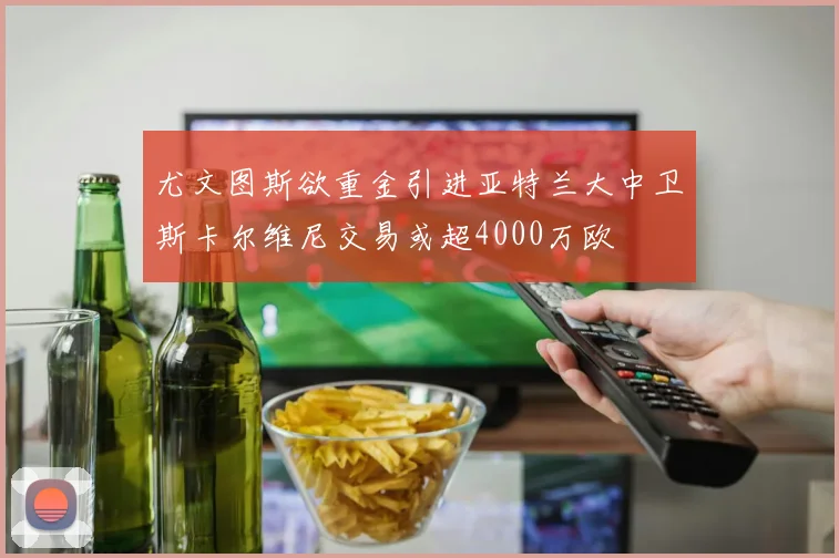 尤文图斯欲重金引进亚特兰大中卫斯卡尔维尼交易或超4000万欧