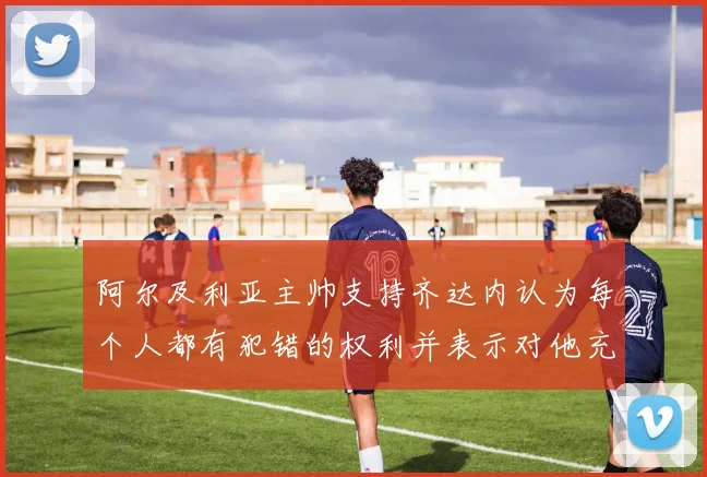 阿尔及利亚主帅支持齐达内认为每个人都有犯错的权利并表示对他充满信心