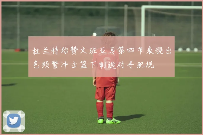 杜兰特称赞文班亚马第四节表现出色频繁冲击篮下制造对手犯规