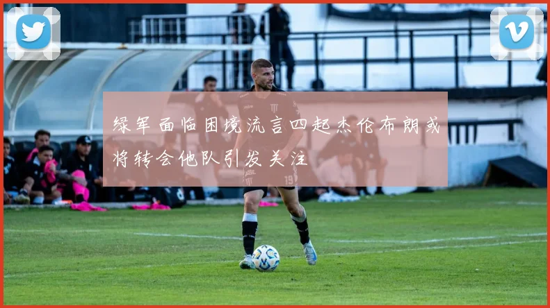 绿军面临困境流言四起杰伦布朗或将转会他队引发关注