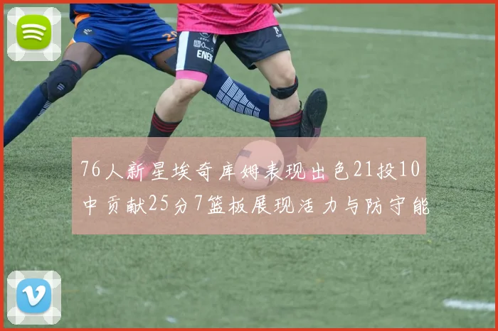 76人新星埃奇库姆表现出色21投10中贡献25分7篮板展现活力与防守能力