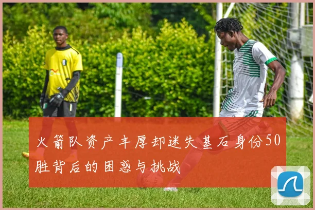 火箭队资产丰厚却迷失基石身份50胜背后的困惑与挑战