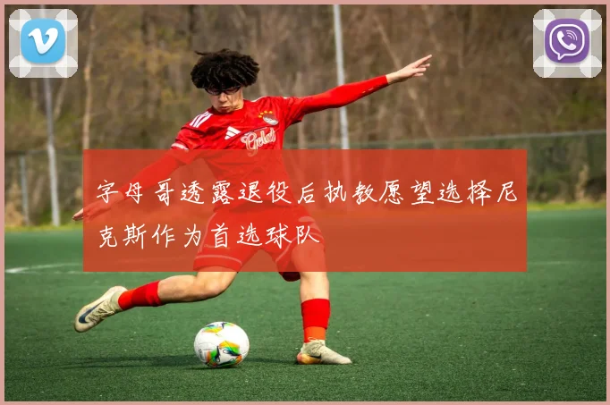 字母哥透露退役后执教愿望选择尼克斯作为首选球队