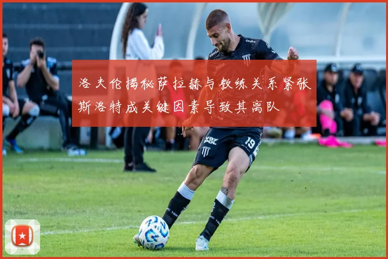 洛夫伦揭秘萨拉赫与教练关系紧张斯洛特成关键因素导致其离队
