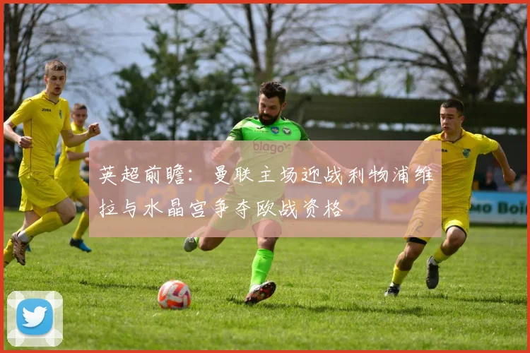 英超前瞻：曼联主场迎战利物浦维拉与水晶宫争夺欧战资格