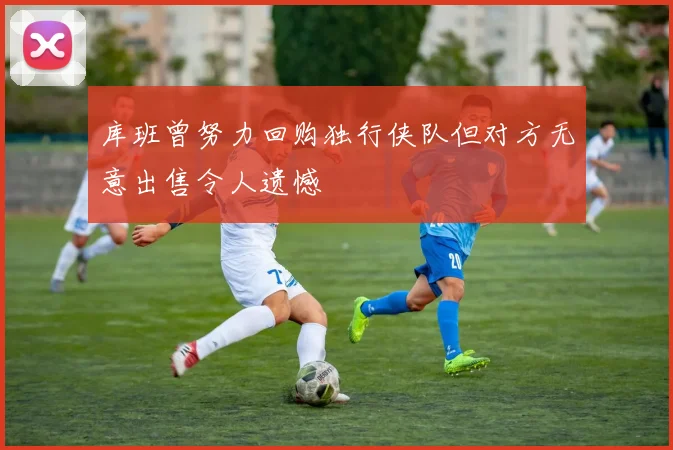 库班曾努力回购独行侠队但对方无意出售令人遗憾