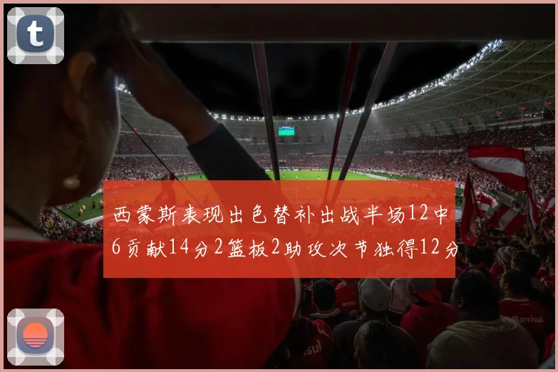 西蒙斯表现出色替补出战半场12中6贡献14分2篮板2助攻次节独得12分