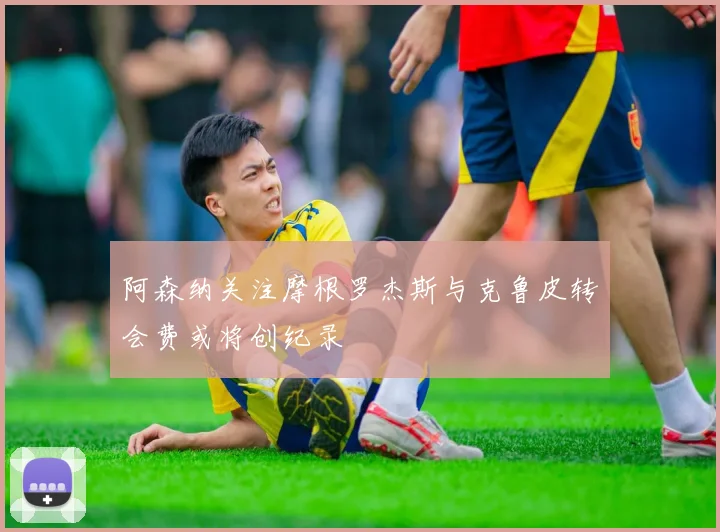 阿森纳关注摩根罗杰斯与克鲁皮转会费或将创纪录