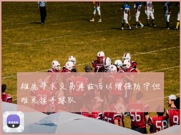 雄鹿寻求交易库兹马以增强防守但难觅接手球队