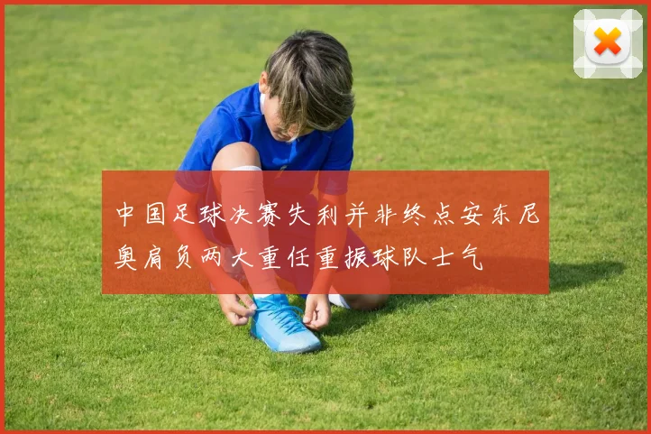 中国足球决赛失利并非终点安东尼奥肩负两大重任重振球队士气
