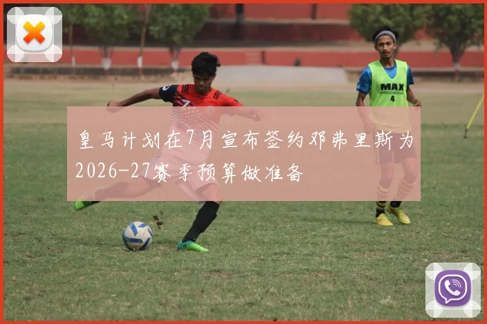 皇马计划在7月宣布签约邓弗里斯为2026-27赛季预算做准备