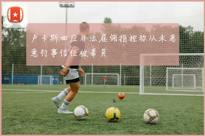 卢卡斯回应非法雇佣指控称从未恶意行事信任被辜负