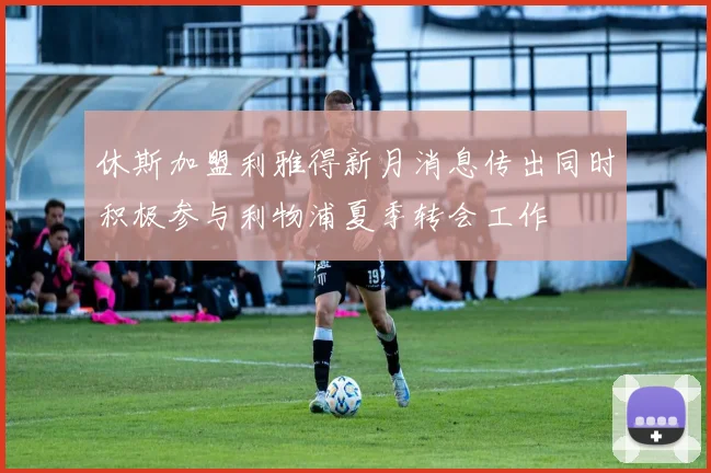 休斯加盟利雅得新月消息传出同时积极参与利物浦夏季转会工作