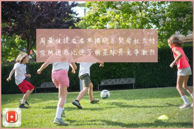 周最佳提名名单揭晓东契奇杜兰特伦纳德恩比德等明星球员竞争激烈