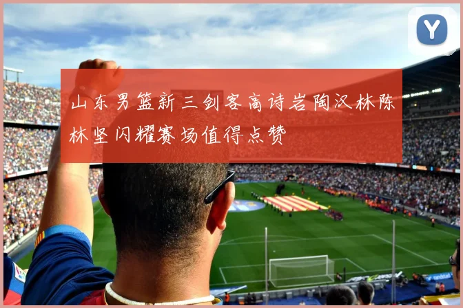 山东男篮新三剑客高诗岩陶汉林陈林坚闪耀赛场值得点赞