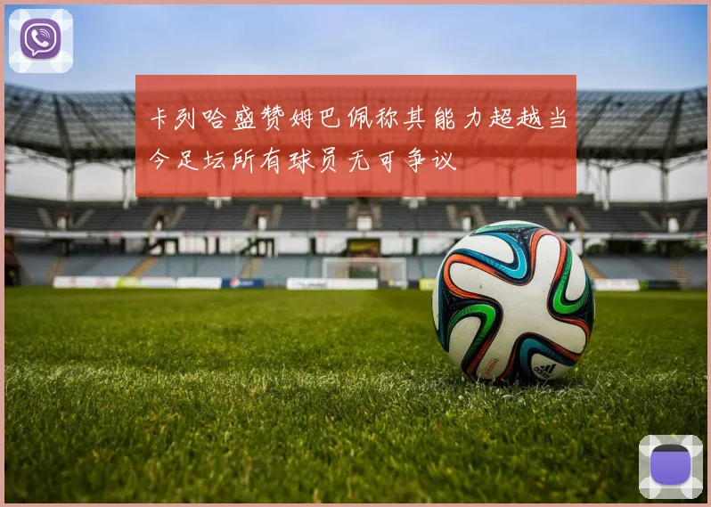卡列哈盛赞姆巴佩称其能力超越当今足坛所有球员无可争议