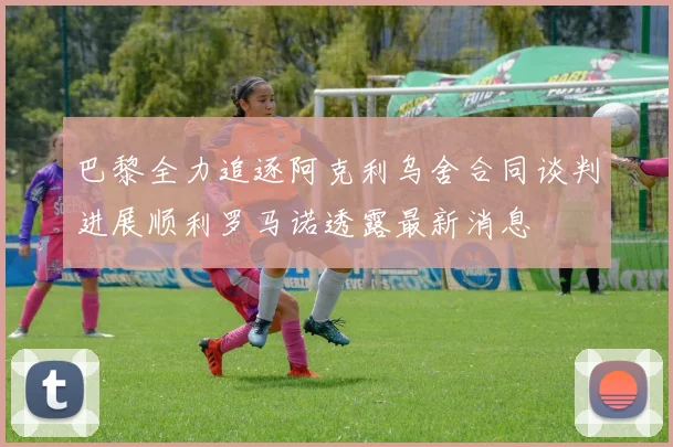 巴黎全力追逐阿克利乌舍合同谈判进展顺利罗马诺透露最新消息