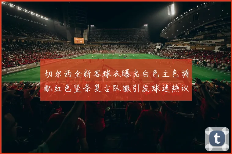 切尔西全新客球衣曝光白色主色调配红色竖条复古队徽引发球迷热议