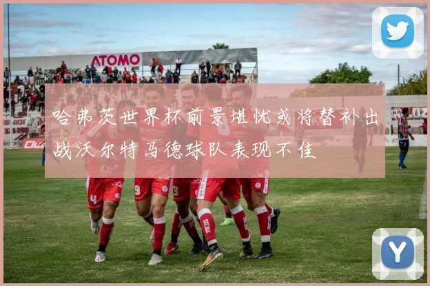 哈弗茨世界杯前景堪忧或将替补出战沃尔特马德球队表现不佳